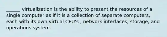 ______ virtualization is the ability to present the resources of a single computer as if it is a collection of separate computers, each with its own virtual CPU's , network interfaces, storage, and operations system.