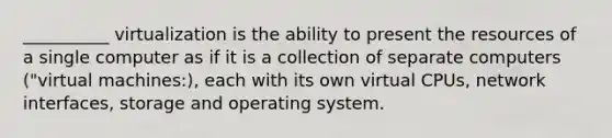 __________ virtualization is the ability to present the resources of a single computer as if it is a collection of separate computers ("virtual machines:), each with its own virtual CPUs, network interfaces, storage and operating system.