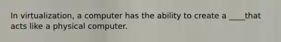 In virtualization, a computer has the ability to create a ____that acts like a physical computer.