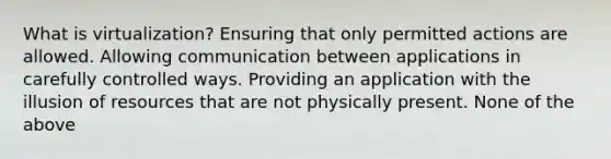 What is virtualization? Ensuring that only permitted actions are allowed. Allowing communication between applications in carefully controlled ways. Providing an application with the illusion of resources that are not physically present. None of the above