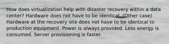 How does virtualization help with disaster recovery within a data center? Hardware does not have to be identical. (Other case) Hardware at the recovery site does not have to be identical to production equipment. Power is always provided. Less energy is consumed. Server provisioning is faster.