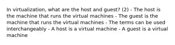 In virtualization, what are the host and guest? (2) - The host is the machine that runs the virtual machines - The guest is the machine that runs the virtual machines - The terms can be used interchangeably - A host is a virtual machine - A guest is a virtual machine