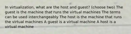 In virtualization, what are the host and guest? (choose two) The guest is the machine that runs the virtual machines The terms can be used interchangeably The host is the machine that runs the virtual machines A guest is a virtual machine A host is a virtual machine