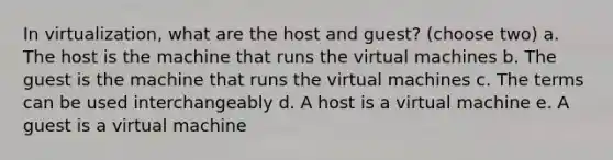 In virtualization, what are the host and guest? (choose two) a. The host is the machine that runs the virtual machines b. The guest is the machine that runs the virtual machines c. The terms can be used interchangeably d. A host is a virtual machine e. A guest is a virtual machine