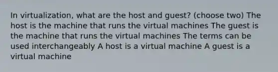 In virtualization, what are the host and guest? (choose two) The host is the machine that runs the virtual machines The guest is the machine that runs the virtual machines The terms can be used interchangeably A host is a virtual machine A guest is a virtual machine