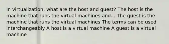 In virtualization, what are the host and guest? The host is the machine that runs the virtual machines and... The guest is the machine that runs the virtual machines The terms can be used interchangeably A host is a virtual machine A guest is a virtual machine