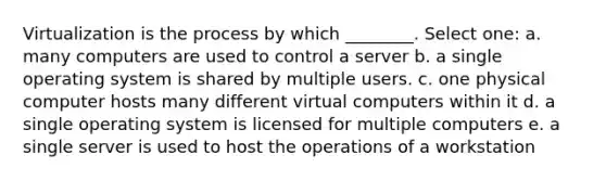 Virtualization is the process by which ________. Select one: a. many computers are used to control a server b. a single operating system is shared by multiple users. c. one physical computer hosts many different virtual computers within it d. a single operating system is licensed for multiple computers e. a single server is used to host the operations of a workstation