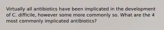 Virtually all antibiotics have been implicated in the development of C. difficile, however some more commonly so. What are the 4 most commonly implicated antibiotics?