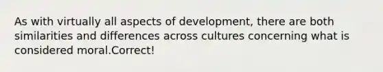 As with virtually all aspects of development, there are both similarities and differences across cultures concerning what is considered moral.Correct!