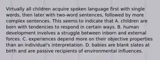 Virtually all children acquire spoken language first with single words, then later with two-word sentences, followed by more complex sentences. This seems to indicate that A. children are born with tendencies to respond in certain ways. B. human development involves a struggle between inborn and external forces. C. experiences depend more on their objective properties than an individual's interpretation. D. babies are blank slates at birth and are passive recipients of environmental influences.