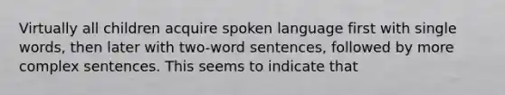 Virtually all children acquire spoken language first with single words, then later with two-word sentences, followed by more complex sentences. This seems to indicate that