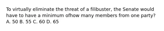 To virtually eliminate the threat of a filibuster, the Senate would have to have a minimum ofhow many members from one party? A. 50 B. 55 C. 60 D. 65