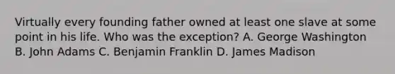 Virtually every founding father owned at least one slave at some point in his life. Who was the exception? A. George Washington B. John Adams C. Benjamin Franklin D. James Madison