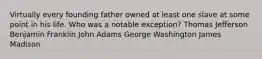 Virtually every founding father owned at least one slave at some point in his life. Who was a notable exception? Thomas Jefferson Benjamin Franklin John Adams George Washington James Madison