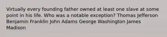 Virtually every founding father owned at least one slave at some point in his life. Who was a notable exception? Thomas Jefferson Benjamin Franklin John Adams George Washington James Madison