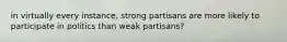 in virtually every instance, strong partisans are more likely to participate in politics than weak partisans?