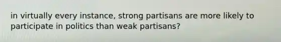 in virtually every instance, strong partisans are more likely to participate in politics than weak partisans?