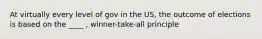 At virtually every level of gov in the US, the outcome of elections is based on the ____ , winner-take-all principle