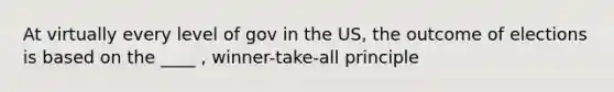 At virtually every level of gov in the US, the outcome of elections is based on the ____ , winner-take-all principle