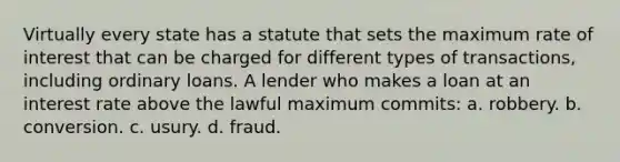 Virtually every state has a statute that sets the maximum rate of interest that can be charged for different types of transactions, including ordinary loans. A lender who makes a loan at an interest rate above the lawful maximum commits: a. robbery. b. conversion. c. usury. d. fraud.