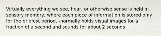 Virtually everything we see, hear, or otherwise sense is held in sensory memory, where each piece of information is stored only for the briefest period. -normally holds visual images for a fraction of a second and sounds for about 2 seconds