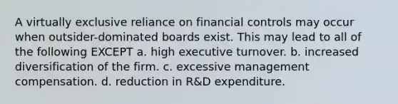 A virtually exclusive reliance on financial controls may occur when outsider-dominated boards exist. This may lead to all of the following EXCEPT a. high executive turnover. b. increased diversification of the firm. c. excessive management compensation. d. reduction in R&D expenditure.