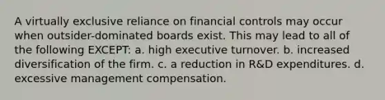 A virtually exclusive reliance on financial controls may occur when outsider-dominated boards exist. This may lead to all of the following EXCEPT: a. high executive turnover. b. increased diversification of the firm. c. a reduction in R&D expenditures. d. excessive management compensation.