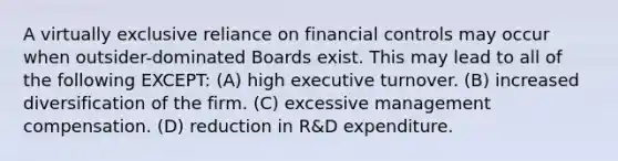 A virtually exclusive reliance on financial controls may occur when outsider-dominated Boards exist. This may lead to all of the following EXCEPT: (A) high executive turnover. (B) increased diversification of the firm. (C) excessive management compensation. (D) reduction in R&D expenditure.