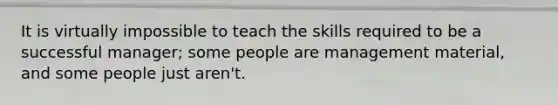 It is virtually impossible to teach the skills required to be a successful manager; some people are management material, and some people just aren't.