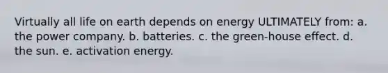 Virtually all life on earth depends on energy ULTIMATELY from: a. the power company. b. batteries. c. the green-house effect. d. the sun. e. activation energy.