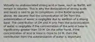 Virtually no undissociated strong acid or base, such as NaOH, will remain in solution. This is why the dissociation of strong acids and bases is said to go to completion. In the NaOH example above, we assume that the concentration of OH from the autoionization of water is negligible due to addition of a strong base. The contribution of OH and H ions from the autoionization of water is negligible if the concentration of the acid or base is significantly greater than 10 M. On the other hand, if the concentration of acid or base is close to 10 M, then the contribution from the autoionization of water is important.