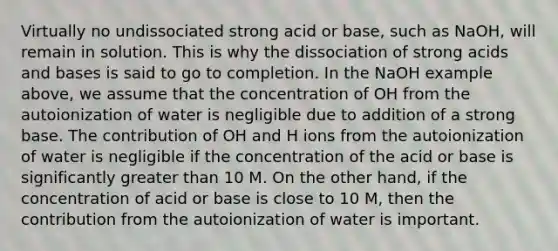 Virtually no undissociated strong acid or base, such as NaOH, will remain in solution. This is why the dissociation of strong acids and bases is said to go to completion. In the NaOH example above, we assume that the concentration of OH from the autoionization of water is negligible due to addition of a strong base. The contribution of OH and H ions from the autoionization of water is negligible if the concentration of the acid or base is significantly greater than 10 M. On the other hand, if the concentration of acid or base is close to 10 M, then the contribution from the autoionization of water is important.