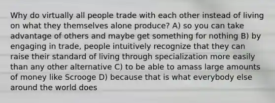 Why do virtually all people trade with each other instead of living on what they themselves alone produce? A) so you can take advantage of others and maybe get something for nothing B) by engaging in trade, people intuitively recognize that they can raise their standard of living through specialization more easily than any other alternative C) to be able to amass large amounts of money like Scrooge D) because that is what everybody else around the world does