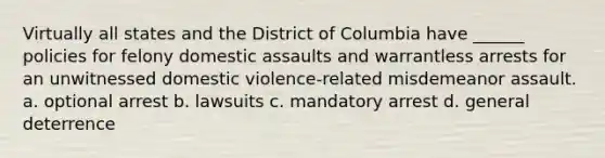 Virtually all states and the District of Columbia have ______ policies for felony domestic assaults and warrantless arrests for an unwitnessed domestic violence-related misdemeanor assault. a. optional arrest b. lawsuits c. mandatory arrest d. general deterrence