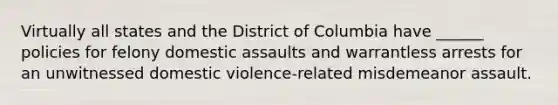 Virtually all states and the District of Columbia have ______ policies for felony domestic assaults and warrantless arrests for an unwitnessed domestic violence-related misdemeanor assault.