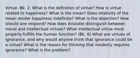 Virtue- Bk. 2. What is the definition of virtue? How is virtue related to happiness? What is the mean? Does relativity of the mean render happiness indefinite? What is the objection? How should one respond? How does Aristotle distinguish between moral and intellectual virtues? What intellectual virtue most properly fulfills the human function? (Bk. 6) What are virtues of ignorance, and why would anyone think that ignorance could be a virtue? What is the reason for thinking that modesty requires ignorance? What is the problem?