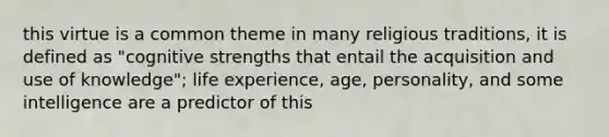 this virtue is a common theme in many religious traditions, it is defined as "cognitive strengths that entail the acquisition and use of knowledge"; life experience, age, personality, and some intelligence are a predictor of this