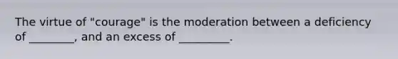 The virtue of "courage" is the moderation between a deficiency of ________, and an excess of _________.