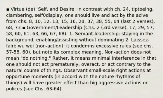 ▪ Virtue (de), Self, and Desire: In contrast with ch. 24, tiptoeing, clambering, self0display, one should live and act by the acive from chs. 8, 10, 12, 13, 15, 16, 28, 37, 38, 55, 64 (last 2 verses), 68, 73 ▪ Government/Leadership (Chs. 2 (3rd verse), 17, 29, 57, 58, 60, 61, 63, 66, 67, 68): 1. Servant-leadership: staying in the background, enabling/assisting without dominating 2. Laissez-faire wu wei (non-action): it condemns excessive rules (see chs. 57-58, 60), but note its complex meaning. Non-action does not mean "do nothing." Rather, it means minimal interference in that one should not act prematurely, overact, or act contrary to the natural course of things. Observant small-scale right actions at opportune moments (in accord with the nature rhythms of things) will have greater effect than big aggressive actions or polices (see Chs. 63-64).