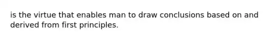 is the virtue that enables man to draw conclusions based on and derived from first principles.