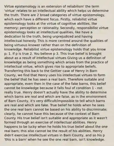 Virtue epistemology is an extension of reliabilism' the term 'virtue' relates to an intellectual ability which helps us determine the truth. There are 2 broad categories of virtue epistemology, which each have a different focus. Firstly, reliabilist virtue epistemology looks at the virtue of cognitive abilities, like memory; perception or rationality. Secondly, responsibilist virtue epistemology looks at intellectual qualities, like have a dedication to the truth, being unprejudiced and having intellectual honesty. This is more centred around the qualities of being virtuous knower rather than on the definition of knowledge. Reliabilist virtue epistemology holds that you know p; 1. If p is true 2. You believe p 3. This true belief is brought about as a result of intellectual virtues Giving us a definition of knowledge as being something which arises from the practice of intellectual virtue, which gives rise to appropriate beliefs. Transferring this back to the Gettier case of Henry in Barn County, we find that Henry uses his intellectual virtues to form the belief that he has seen a real barn. Therefore suitable and appropriate, even then in the case of the fake barns, this belief cannot be knowledge because it falls foul of condition 1 - not really true. Henry doesn't actually have the ability to determine which barns are real and which are false, as in the environment of Barn County, it's very difficult/impossible to tell which barns are real and which are fake. True belief he holds when he sees the one real barn cannot be based on his ability to discriminate; clearly, he cannot have this because of the context of Barn County. His true belief isn't suitable and appropriate as it wasn't formed through an exercise of intellectual abilities. Henry happens to be lucky when he holds his true belief about the one real barn; this also cannot be the result of his abilities. Henry didn't exercise intellectual virtues in Barn County, and so his p 'this is a barn' when he see the one real barn, isn't knowledge.