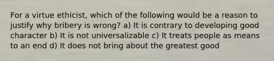 For a virtue ethicist, which of the following would be a reason to justify why bribery is wrong? a) It is contrary to developing good character b) It is not universalizable c) It treats people as means to an end d) It does not bring about the greatest good