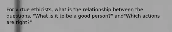 For virtue ethicists, what is the relationship between the questions, "What is it to be a good person?" and"Which actions are right?"