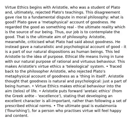 Virtue Ethics begins with Aristotle, who was a student of Plato and, ultimately, rejected Plato's teachings. This disagreement gave rise to a fundamental dispute in moral philosophy: what is good? Plato gave a 'metaphysical' account of goodness. He regarded the good as something real - the ultimate reality which is the source of our being. Thus, our job is to contemplate the good. That is the ultimate aim of philosophy. Aristotle, meanwhile, criticised what Plato had said about goodness. He instead gave a naturalistic and psychological account of good - it is a part of our natural dispositions as human beings. This led Aristotle to the idea of purpose. Ethical life means living in tune with our natural purpose of rational and virtuous behaviour. This makes Aristotle's virtue ethics a 'teleological' system. • Traced back to the philosopher Aristotle, who rejected Plato's metaphysical account of goodness as a 'thing in itself'. Aristotle thought that goodness is natural and psychological: just a part of being human. • Virtue Ethics makes ethical behaviour into the aim (telos) of life. • Aristotle puts forward 'aretaic ethics' (from the Greek arête - 'excellence'), stating that developing an excellent character is all-important, rather than following a set of prescribed ethical norms. • The ultimate goal is eudaimonia ('flourishing'), for a person who practises virtue will feel happy and content.