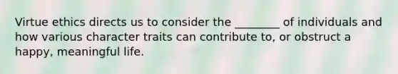 Virtue ethics directs us to consider the ________ of individuals and how various character traits can contribute to, or obstruct a happy, meaningful life.