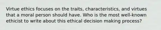 Virtue ethics focuses on the traits, characteristics, and virtues that a moral person should have. Who is the most well-known ethicist to write about this ethical decision making process?