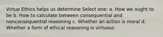 Virtue Ethics helps us determine Select one: a. How we ought to be b. How to calculate between consequential and nonconsequential reasoning c. Whether an action is moral d. Whether a form of ethical reasoning is virtuous