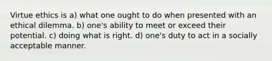 Virtue ethics is a) what one ought to do when presented with an ethical dilemma. b) one's ability to meet or exceed their potential. c) doing what is right. d) one's duty to act in a socially acceptable manner.