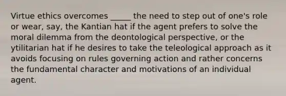 Virtue ethics overcomes _____ the need to step out of one's role or wear, say, the Kantian hat if the agent prefers to solve the moral dilemma from the deontological perspective, or the ytilitarian hat if he desires to take the teleological approach as it avoids focusing on rules governing action and rather concerns the fundamental character and motivations of an individual agent.