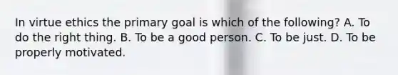 In virtue ethics the primary goal is which of the following?﻿ A. To do the right thing. B. To be a good person. C. To be just. D. To be properly motivated.